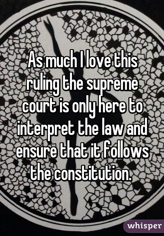 As much I love this ruling the supreme court is only here to interpret the law and ensure that it follows the constitution. 