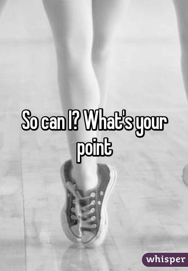 So can I? What's your point
