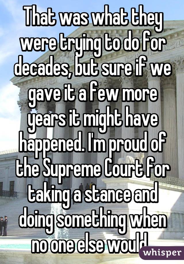 That was what they were trying to do for decades, but sure if we gave it a few more years it might have happened. I'm proud of the Supreme Court for taking a stance and doing something when no one else would. 