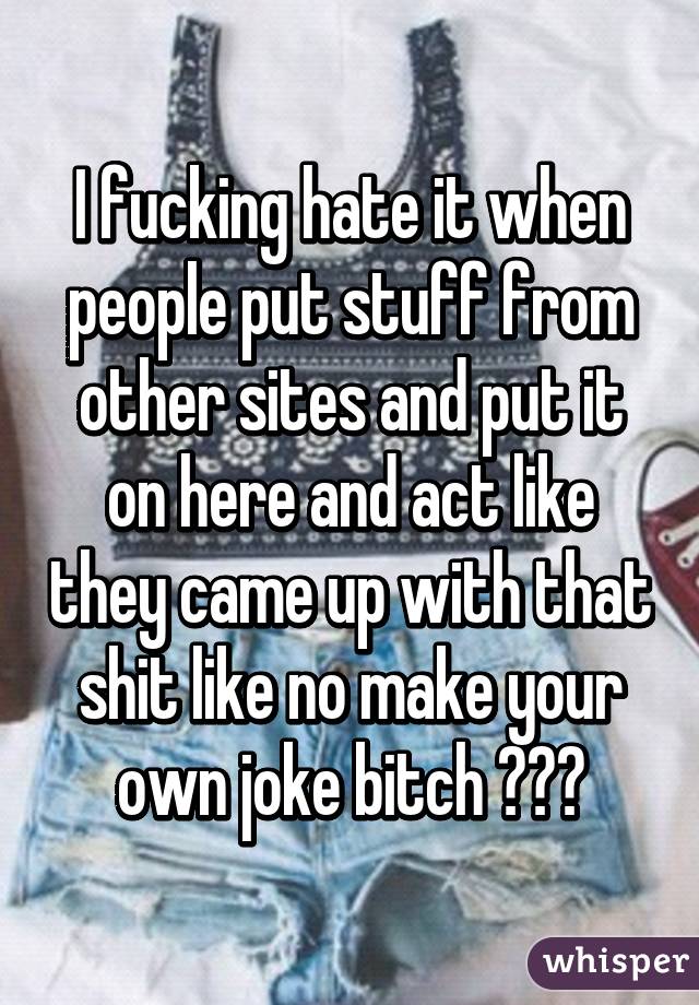 I fucking hate it when people put stuff from other sites and put it on here and act like they came up with that shit like no make your own joke bitch 😴😒😒