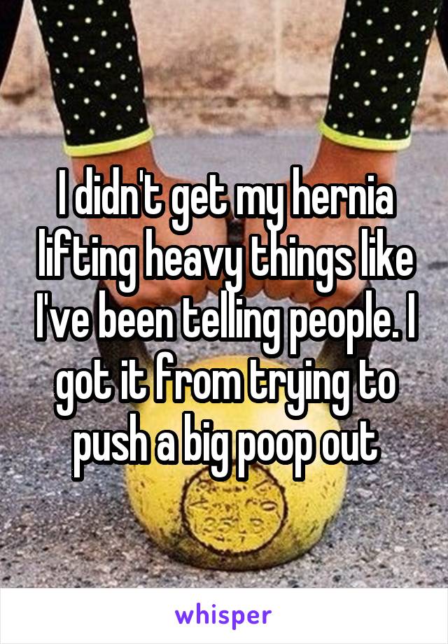 I didn't get my hernia lifting heavy things like I've been telling people. I got it from trying to push a big poop out
