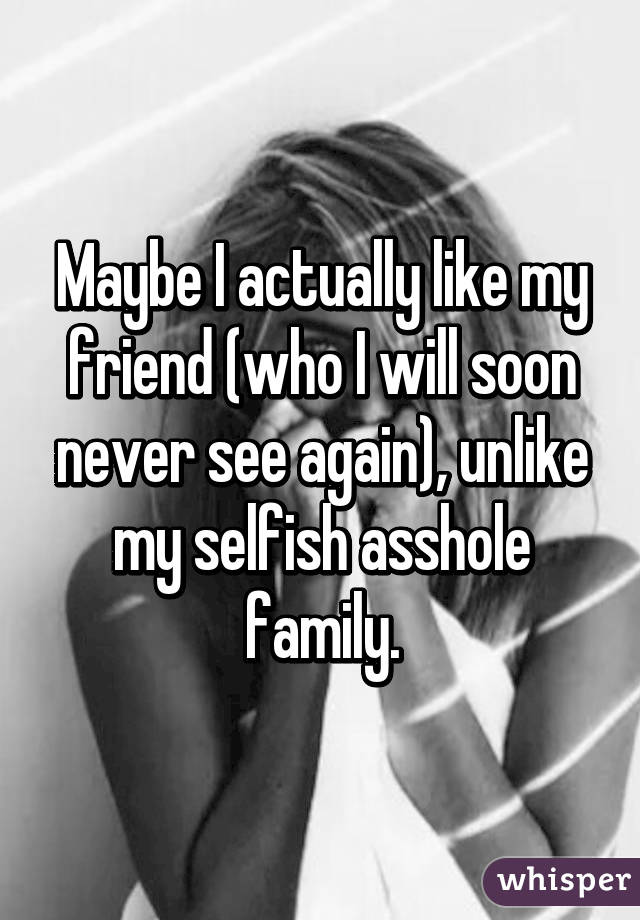 Maybe I actually like my friend (who I will soon never see again), unlike my selfish asshole family.