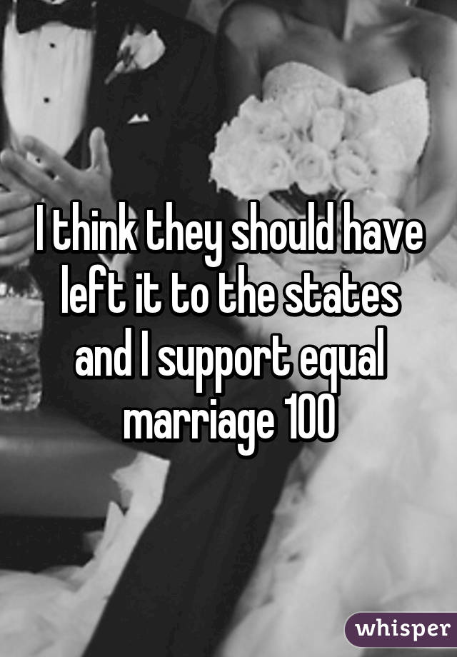 I think they should have left it to the states and I support equal marriage 100%