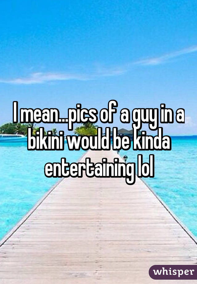 I mean...pics of a guy in a bikini would be kinda entertaining lol