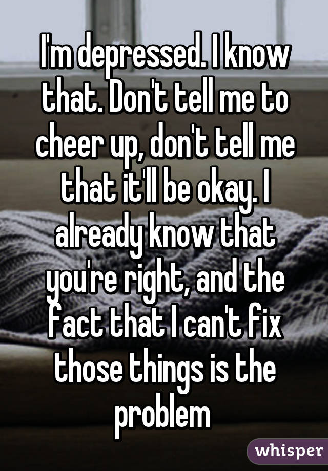 I'm depressed. I know that. Don't tell me to cheer up, don't tell me that it'll be okay. I already know that you're right, and the fact that I can't fix those things is the problem 