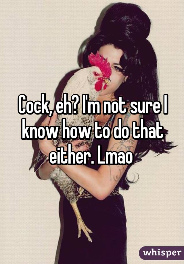 Cock, eh? I'm not sure I know how to do that either. Lmao 