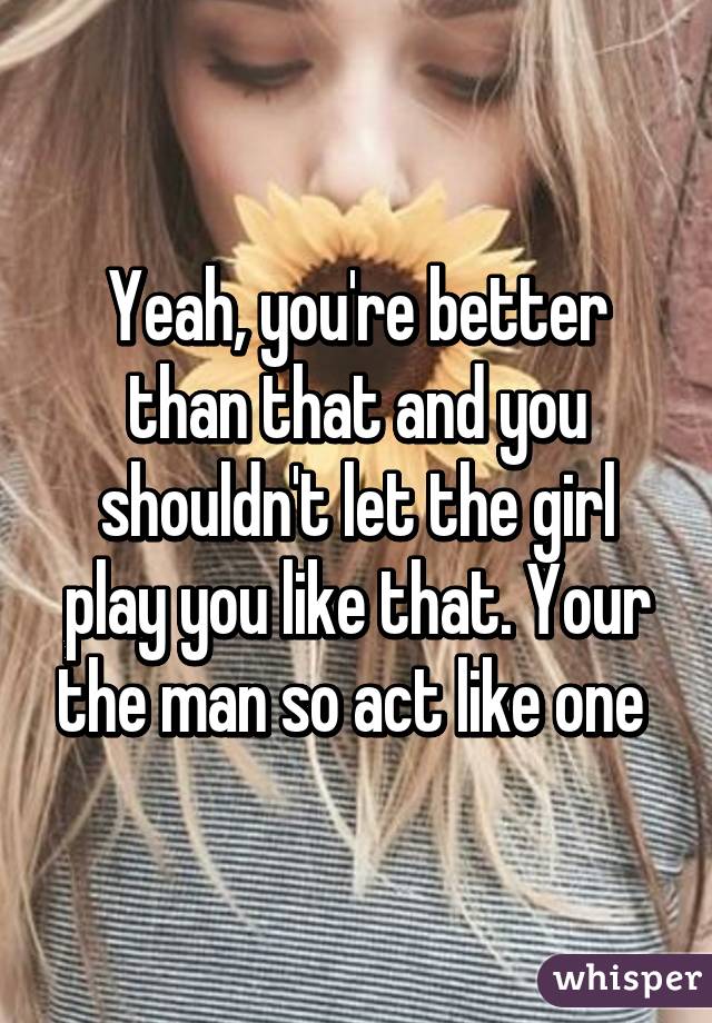 Yeah, you're better than that and you shouldn't let the girl play you like that. Your the man so act like one 