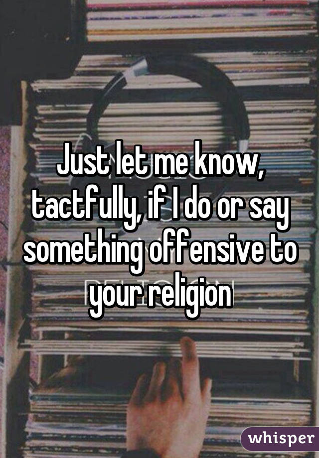Just let me know, tactfully, if I do or say something offensive to your religion