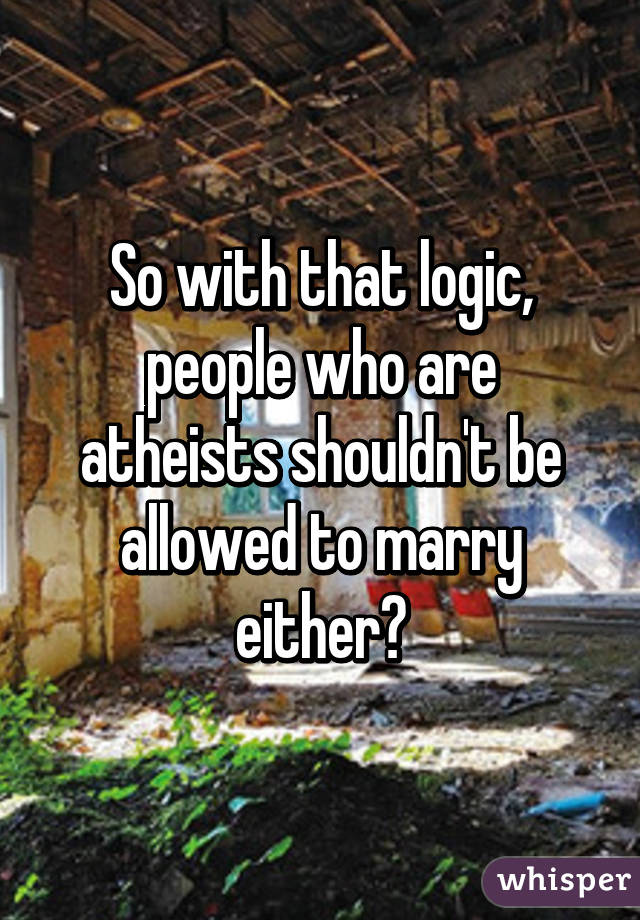 So with that logic, people who are atheists shouldn't be allowed to marry either?