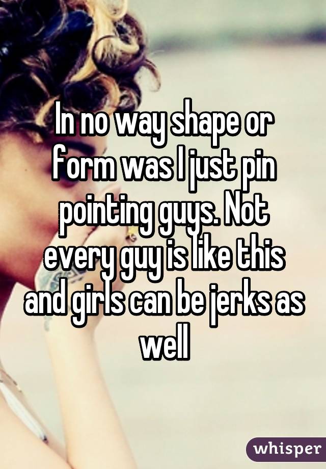 In no way shape or form was I just pin pointing guys. Not every guy is like this and girls can be jerks as well