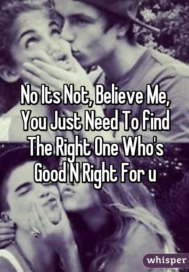 No Its Not, Believe Me, You Just Need To find The Right One Who's Good N Right For u