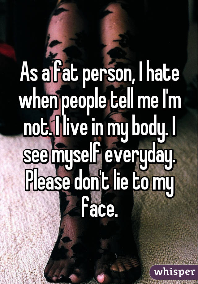 As a fat person, I hate when people tell me I'm not. I live in my body. I see myself everyday. Please don't lie to my face.