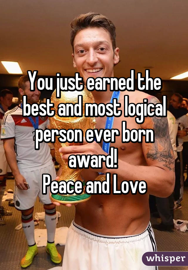 You just earned the best and most logical person ever born award! 
Peace and Love