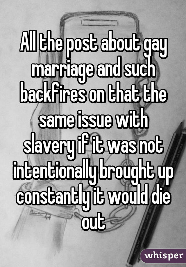All the post about gay marriage and such backfires on that the same issue with slavery if it was not intentionally brought up constantly it would die out