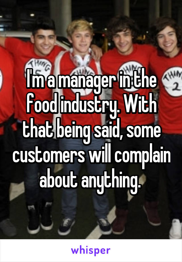 I'm a manager in the food industry. With that being said, some customers will complain about anything. 