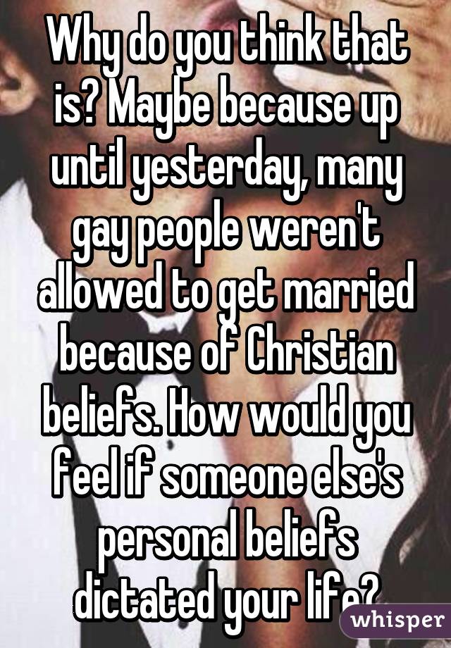 Why do you think that is? Maybe because up until yesterday, many gay people weren't allowed to get married because of Christian beliefs. How would you feel if someone else's personal beliefs dictated your life?