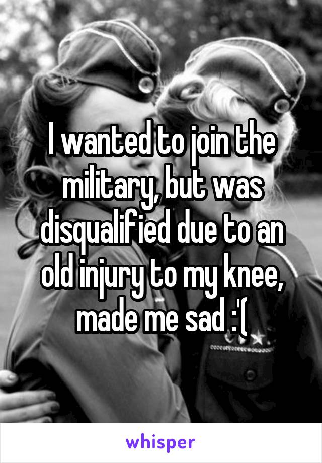 I wanted to join the military, but was disqualified due to an old injury to my knee, made me sad :'(