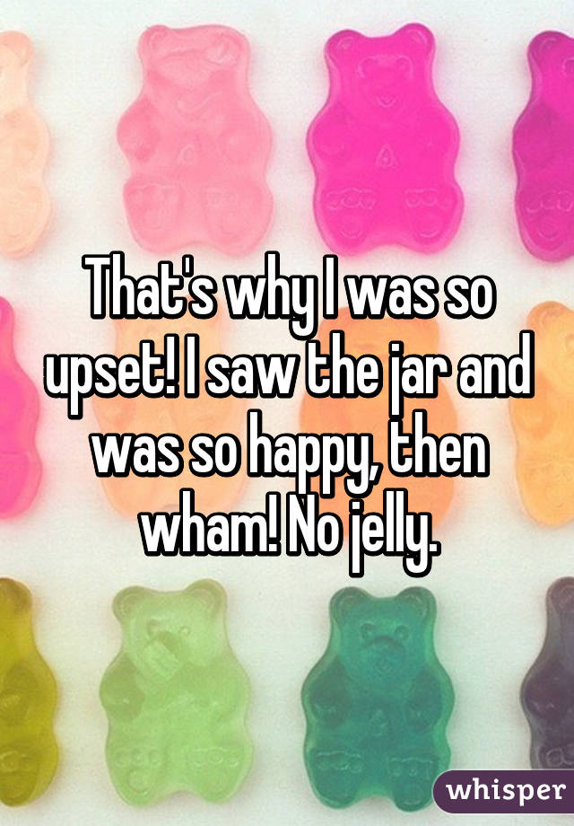 That's why I was so upset! I saw the jar and was so happy, then wham! No jelly.
