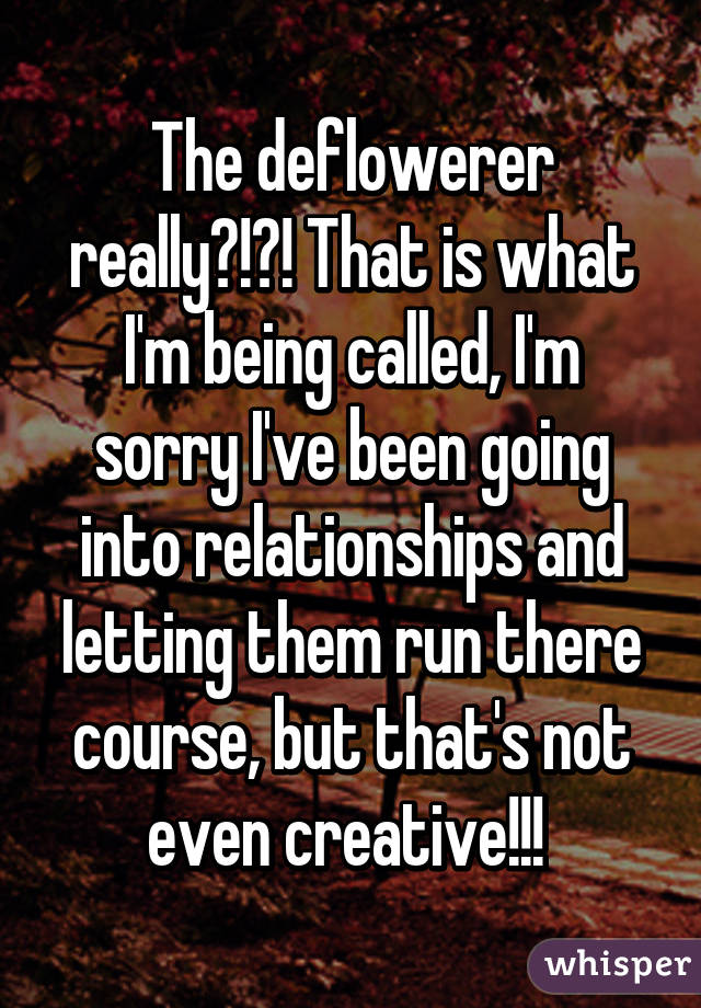 The deflowerer really?!?! That is what I'm being called, I'm sorry I've been going into relationships and letting them run there course, but that's not even creative!!! 