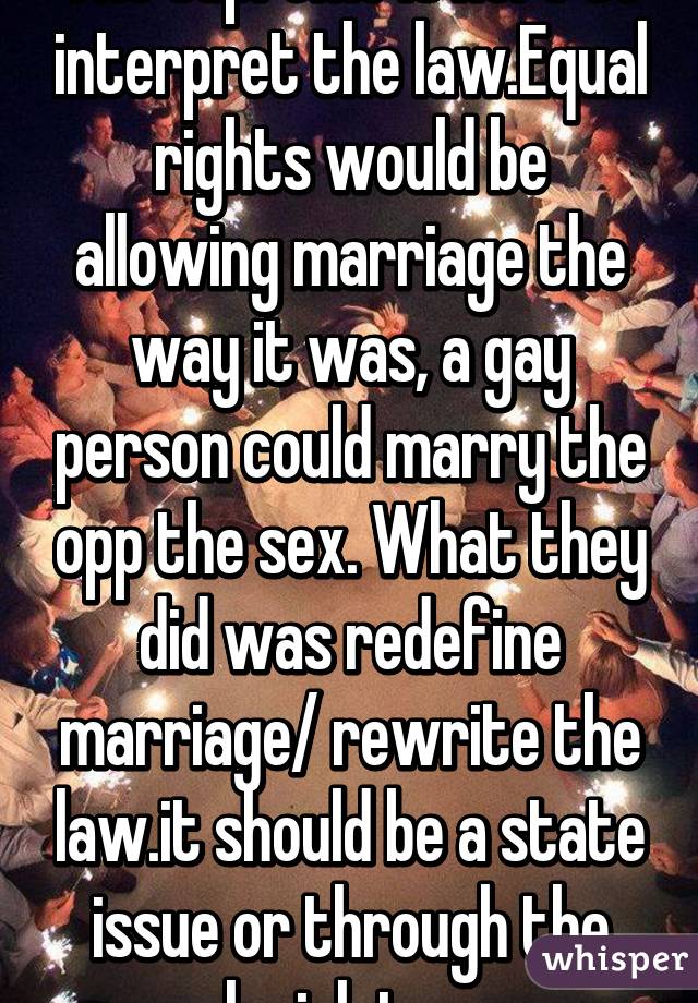 The supreme is here to interpret the law.Equal rights would be allowing marriage the way it was, a gay person could marry the opp the sex. What they did was redefine marriage/ rewrite the law.it should be a state issue or through the legislator.