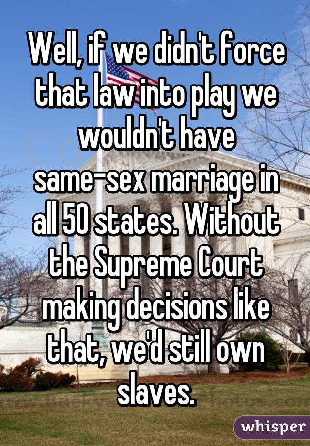 Well, if we didn't force that law into play we wouldn't have same-sex marriage in all 50 states. Without the Supreme Court making decisions like that, we'd still own slaves.