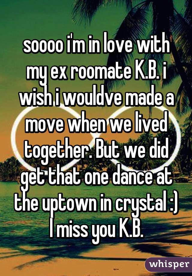 soooo i'm in love with my ex roomate K.B. i wish i wouldve made a move when we lived together. But we did get that one dance at the uptown in crystal :) I miss you K.B.