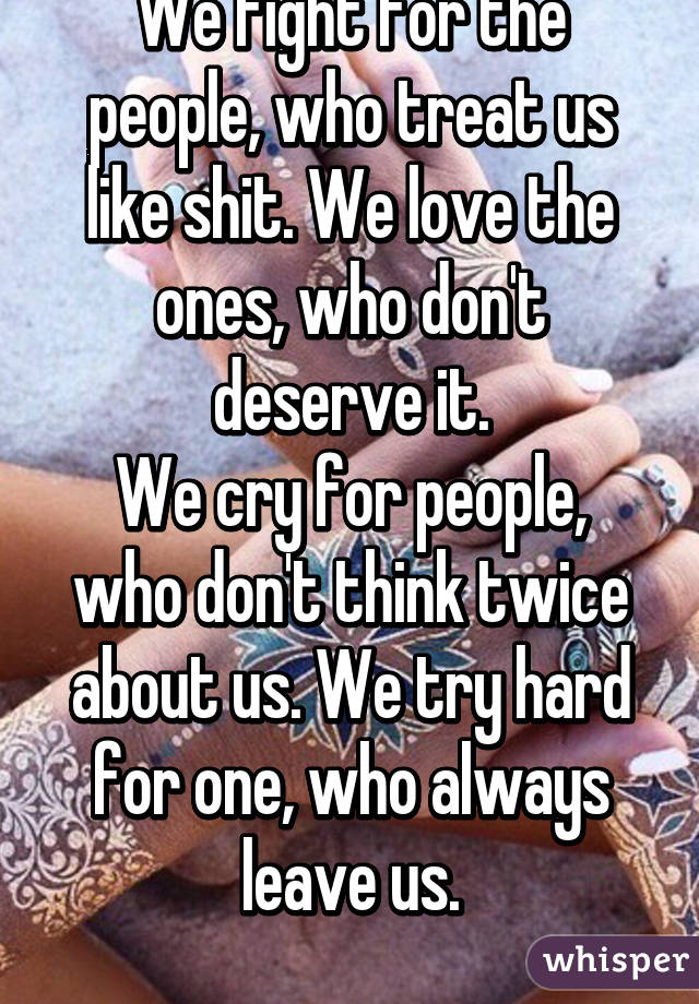 We fight for the people, who treat us like shit. We love the ones, who don't deserve it.
We cry for people, who don't think twice about us. We try hard for one, who always leave us.
