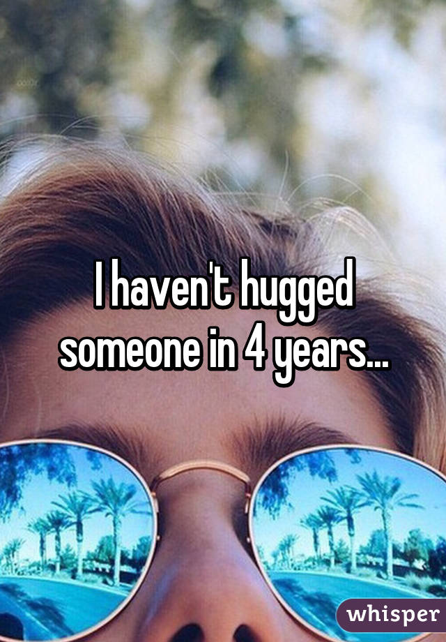 I haven't hugged someone in 4 years...