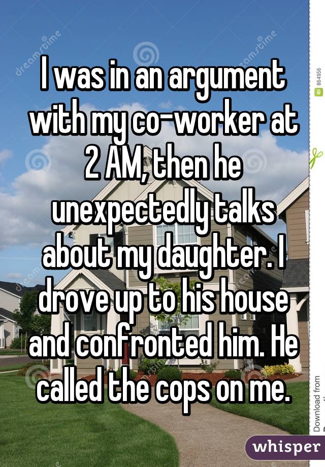 I was in an argument with my co-worker at 2 AM, then he unexpectedly talks about my daughter. I drove up to his house and confronted him. He called the cops on me.