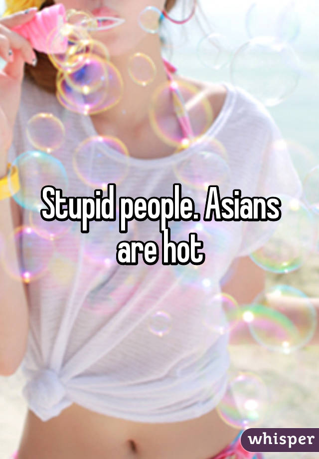 Stupid people. Asians are hot