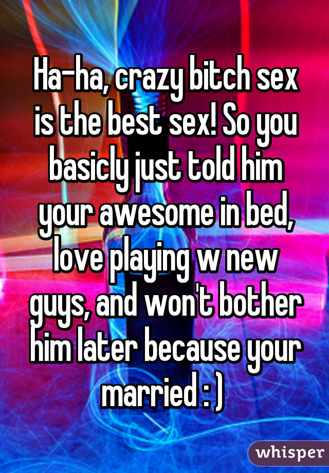 Ha-ha, crazy bitch sex is the best sex! So you basicly just told him your awesome in bed, love playing w new guys, and won't bother him later because your married : ) 