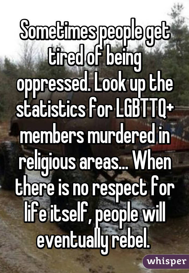 Sometimes people get tired of being oppressed. Look up the statistics for LGBTTQ+ members murdered in religious areas... When there is no respect for life itself, people will eventually rebel. 