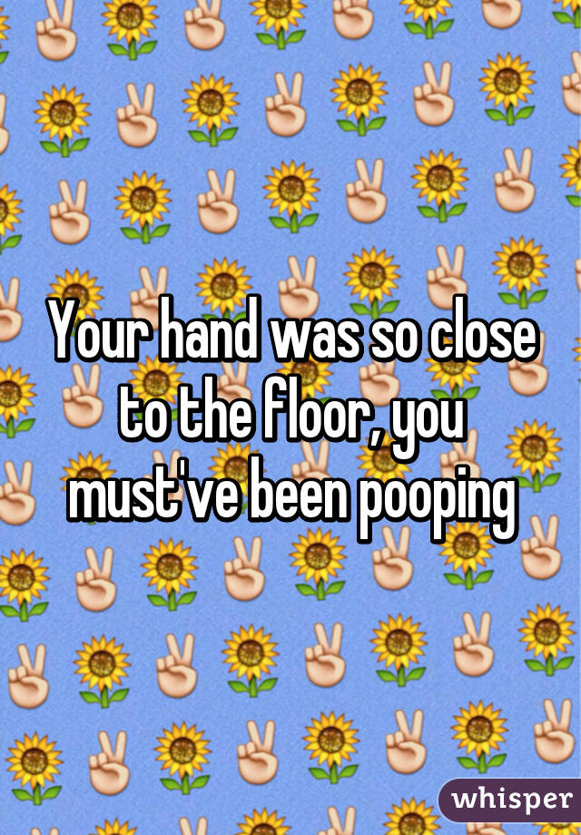 Your hand was so close to the floor, you must've been pooping