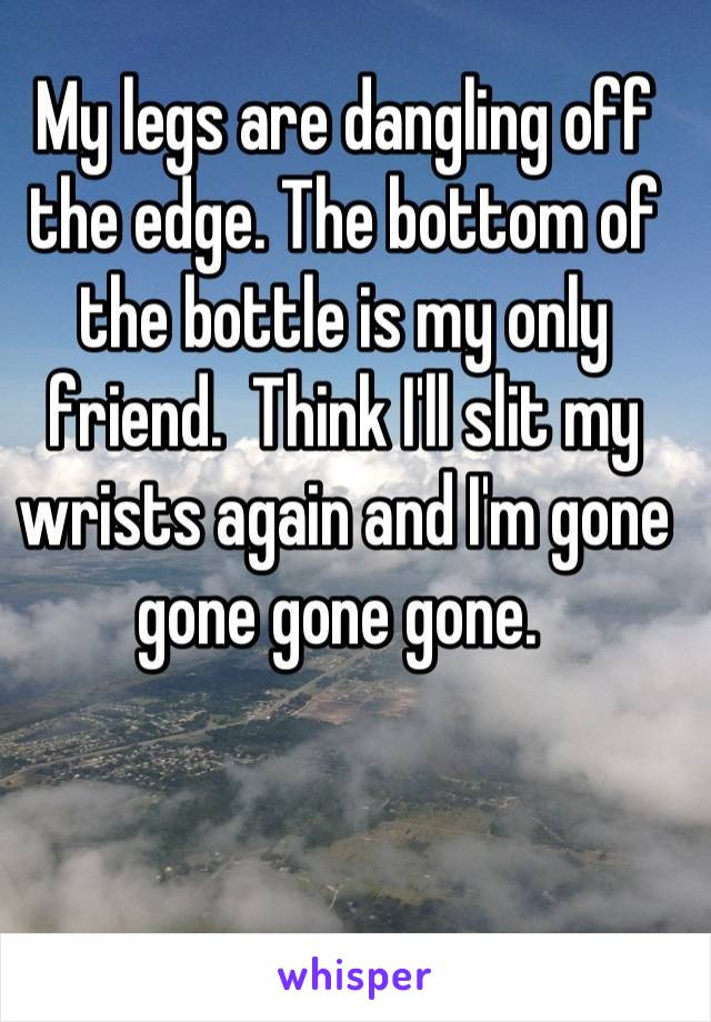 My legs are dangling off the edge. The bottom of the bottle is my only friend.  Think I'll slit my wrists again and I'm gone gone gone gone. 