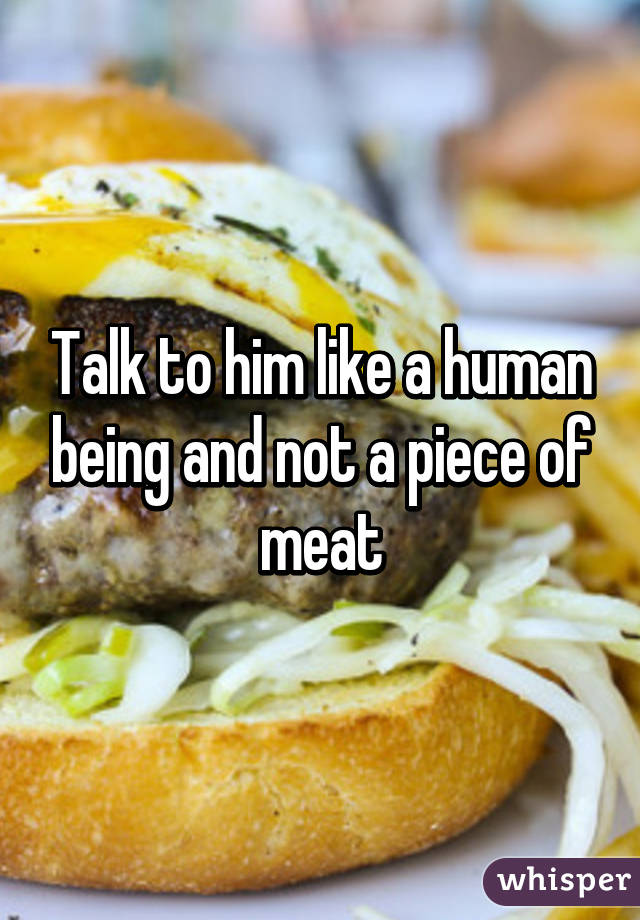 Talk to him like a human being and not a piece of meat