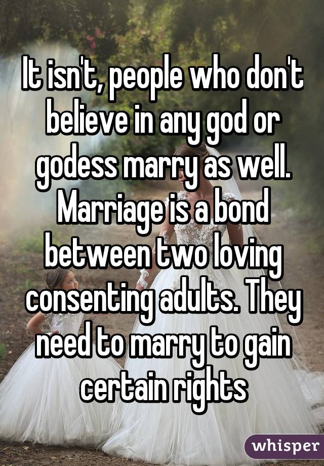 It isn't, people who don't believe in any god or godess marry as well. Marriage is a bond between two loving consenting adults. They need to marry to gain certain rights