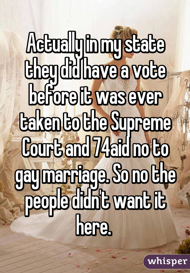 Actually in my state they did have a vote before it was ever taken to the Supreme Court and 74% said no to gay marriage. So no the people didn't want it here. 