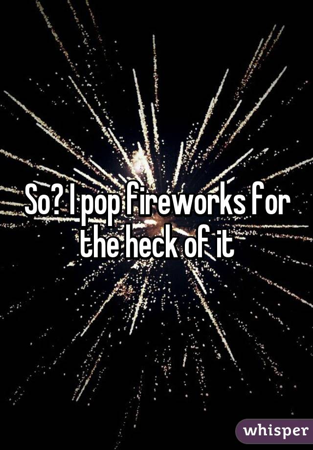 So? I pop fireworks for the heck of it
