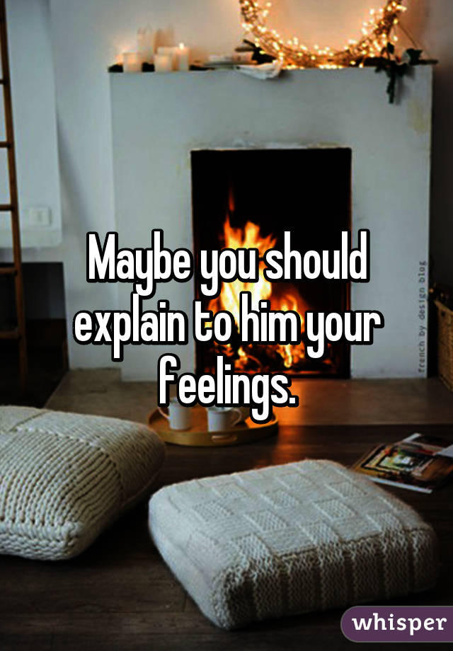 Maybe you should explain to him your feelings.