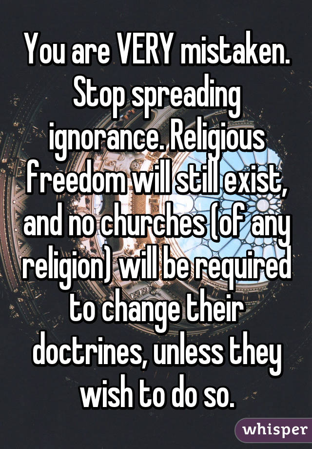 You are VERY mistaken. Stop spreading ignorance. Religious freedom will still exist, and no churches (of any religion) will be required to change their doctrines, unless they wish to do so.