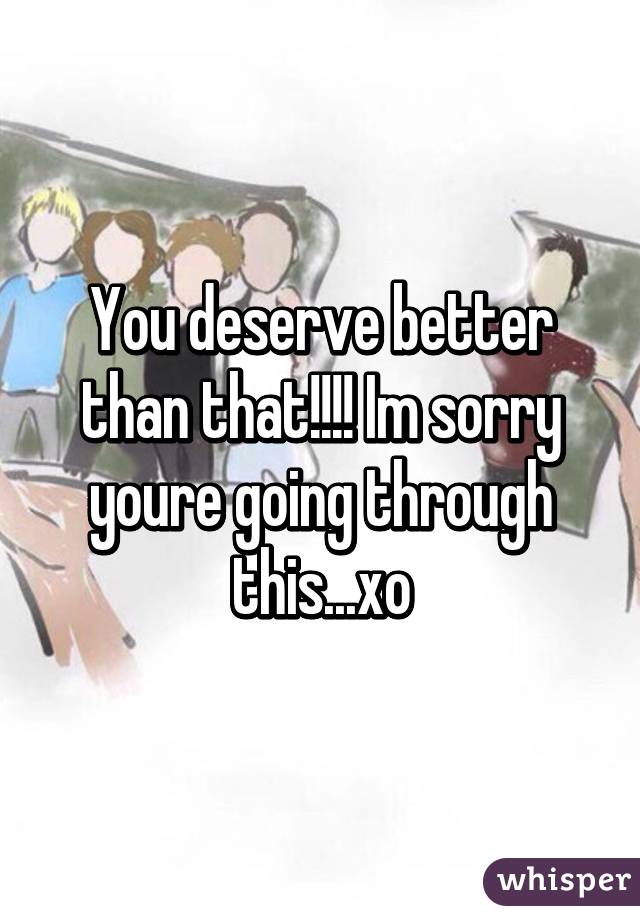 You deserve better than that!!!! Im sorry youre going through this...xo
