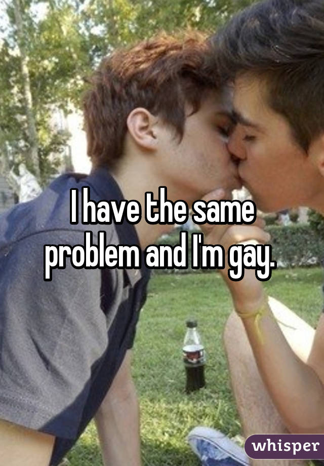 I have the same problem and I'm gay. 