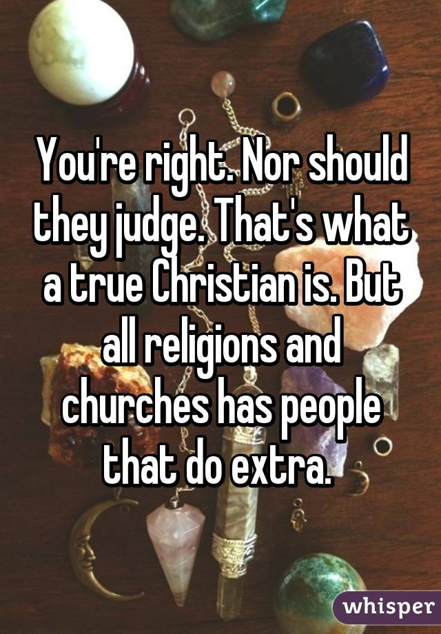 You're right. Nor should they judge. That's what a true Christian is. But all religions and churches has people that do extra. 