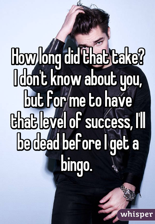 How long did that take? I don't know about you, but for me to have that level of success, I'll be dead before I get a bingo. 