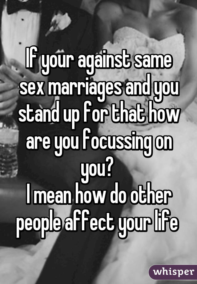 If your against same sex marriages and you stand up for that how are you focussing on you? 
I mean how do other people affect your life 