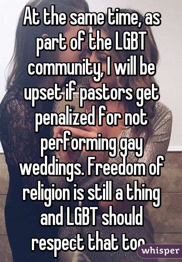 At the same time, as part of the LGBT community, I will be upset if pastors get penalized for not performing gay weddings. Freedom of religion is still a thing and LGBT should respect that too. 