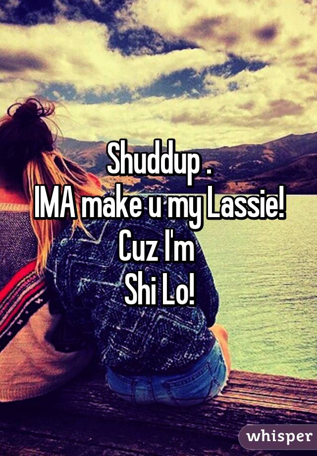 Shuddup .
IMA make u my Lassie! Cuz I'm 
Shi Lo!