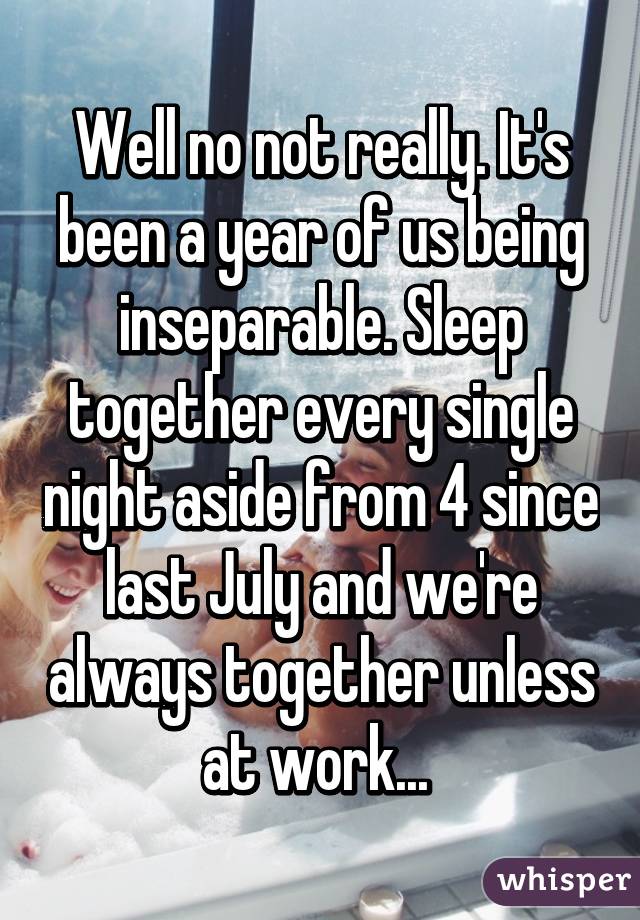 Well no not really. It's been a year of us being inseparable. Sleep together every single night aside from 4 since last July and we're always together unless at work... 