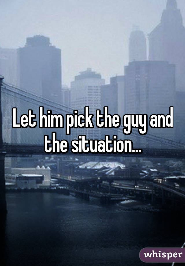 Let him pick the guy and the situation...