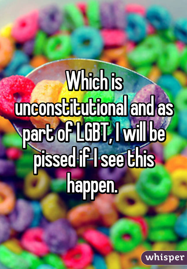 Which is unconstitutional and as part of LGBT, I will be pissed if I see this happen. 